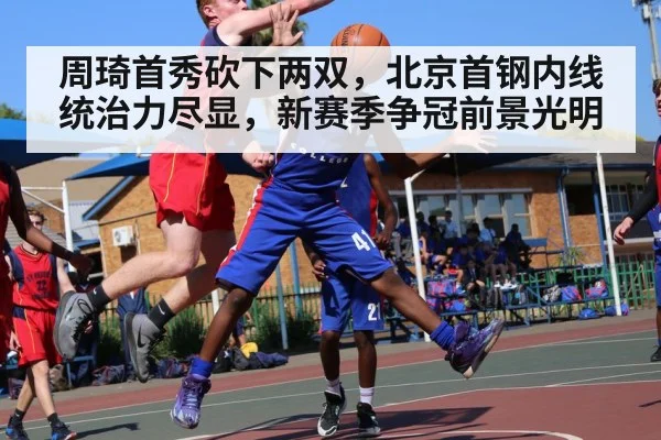 周琦首秀砍下两双，北京首钢内线统治力尽显，新赛季争冠前景光明